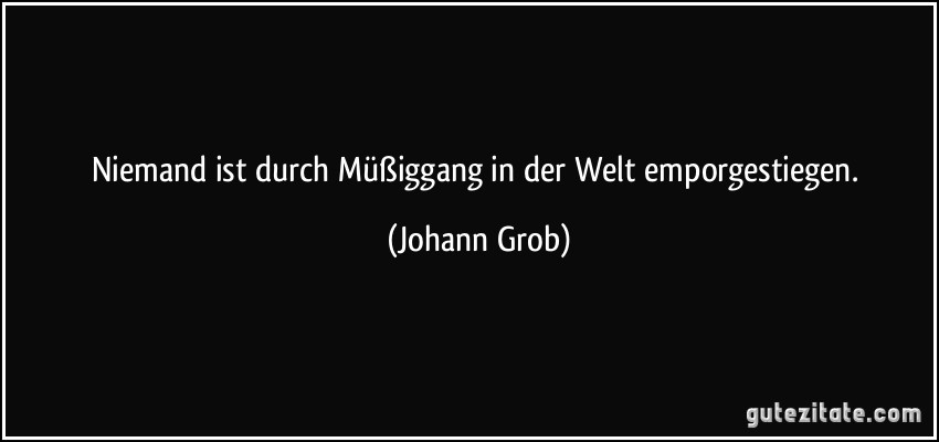 Niemand ist durch Müßiggang in der Welt emporgestiegen. (Johann Grob)