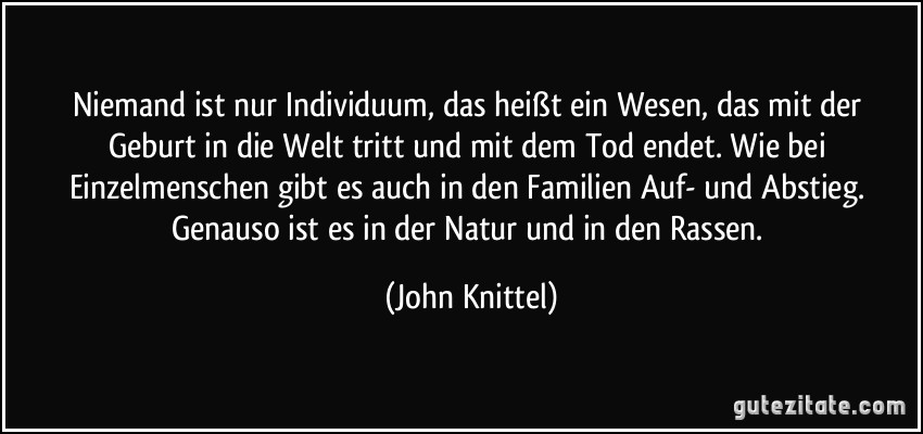 Niemand ist nur Individuum, das heißt ein Wesen, das mit der Geburt in die Welt tritt und mit dem Tod endet. Wie bei Einzelmenschen gibt es auch in den Familien Auf- und Abstieg. Genauso ist es in der Natur und in den Rassen. (John Knittel)