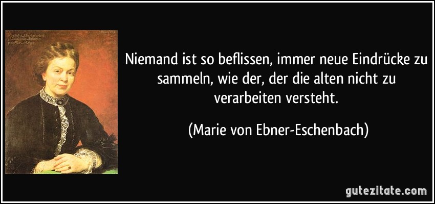 Niemand ist so beflissen, immer neue Eindrücke zu sammeln, wie der, der die alten nicht zu verarbeiten versteht. (Marie von Ebner-Eschenbach)