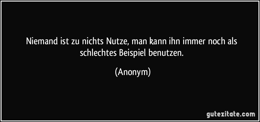 Niemand ist zu nichts Nutze, man kann ihn immer noch als schlechtes Beispiel benutzen. (Anonym)