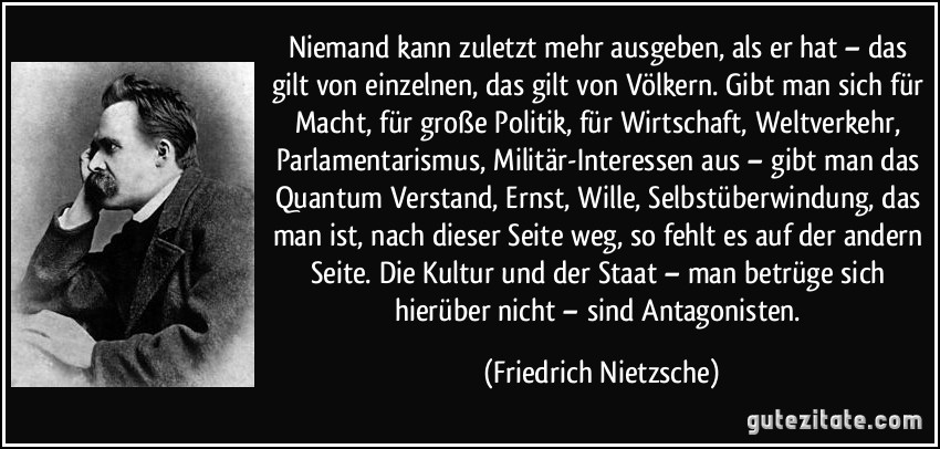 Niemand kann zuletzt mehr ausgeben, als er hat – das gilt von einzelnen, das gilt von Völkern. Gibt man sich für Macht, für große Politik, für Wirtschaft, Weltverkehr, Parlamentarismus, Militär-Interessen aus – gibt man das Quantum Verstand, Ernst, Wille, Selbstüberwindung, das man ist, nach dieser Seite weg, so fehlt es auf der andern Seite. Die Kultur und der Staat – man betrüge sich hierüber nicht – sind Antagonisten. (Friedrich Nietzsche)