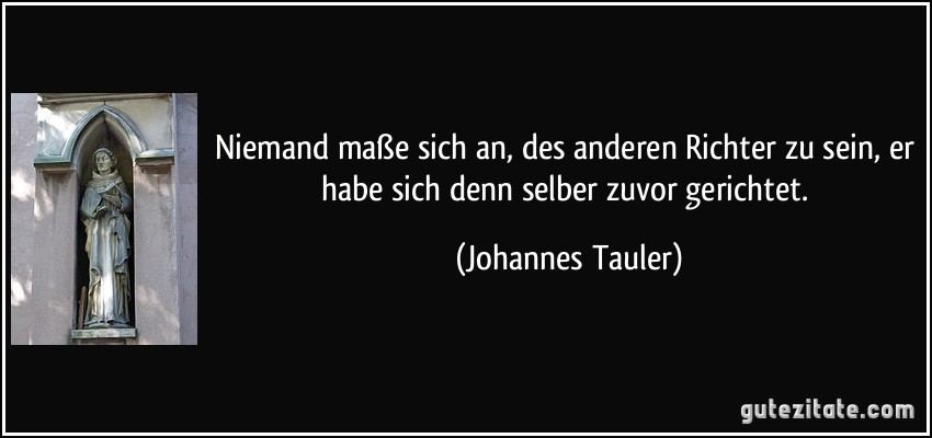 Niemand maße sich an, des anderen Richter zu sein, er habe sich denn selber zuvor gerichtet. (Johannes Tauler)