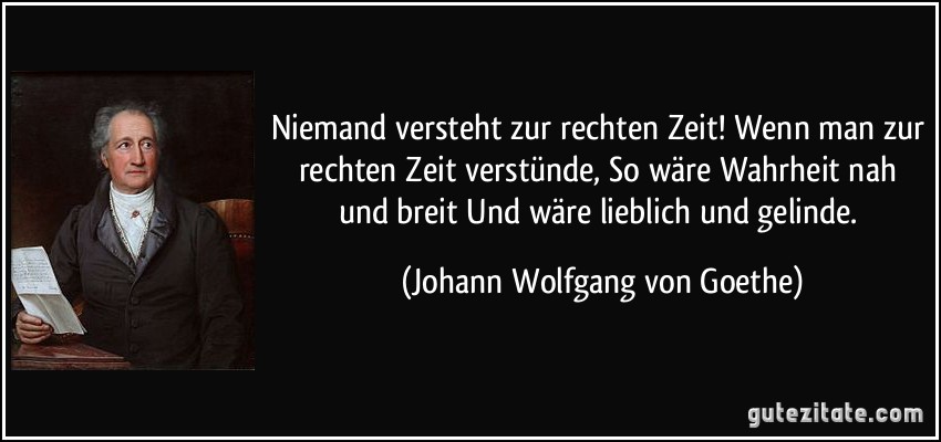 Niemand versteht zur rechten Zeit! Wenn man zur rechten Zeit verstünde, So wäre Wahrheit nah und breit Und wäre lieblich und gelinde. (Johann Wolfgang von Goethe)