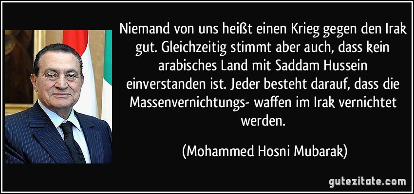 Niemand von uns heißt einen Krieg gegen den Irak gut. Gleichzeitig stimmt aber auch, dass kein arabisches Land mit Saddam Hussein einverstanden ist. Jeder besteht darauf, dass die Massenvernichtungs- waffen im Irak vernichtet werden. (Mohammed Hosni Mubarak)