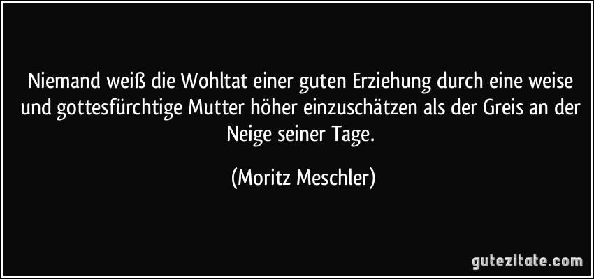 Niemand weiß die Wohltat einer guten Erziehung durch eine weise und gottesfürchtige Mutter höher einzuschätzen als der Greis an der Neige seiner Tage. (Moritz Meschler)