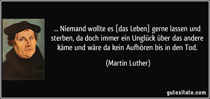 ... Niemand wollte es [das Leben] gerne lassen und sterben, da doch immer ein Unglück über das andere käme und wäre da kein Aufhören bis in den Tod. (Martin Luther)