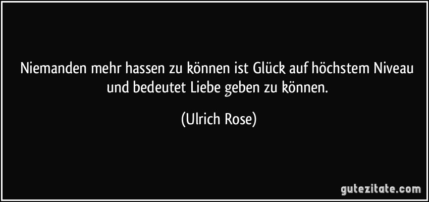 Niemanden mehr hassen zu können ist Glück auf höchstem Niveau und bedeutet Liebe geben zu können. (Ulrich Rose)