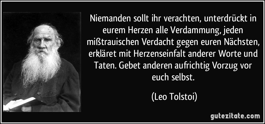 Niemanden sollt ihr verachten, unterdrückt in eurem Herzen alle Verdammung, jeden mißtrauischen Verdacht gegen euren Nächsten, erkläret mit Herzenseinfalt anderer Worte und Taten. Gebet anderen aufrichtig Vorzug vor euch selbst. (Leo Tolstoi)