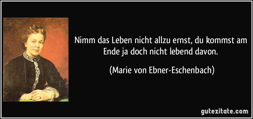 Nimm das Leben nicht allzu ernst, du kommst am Ende ja doch nicht lebend davon. (Marie von Ebner-Eschenbach)