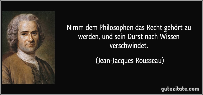 Nimm dem Philosophen das Recht gehört zu werden, und sein Durst nach Wissen verschwindet. (Jean-Jacques Rousseau)