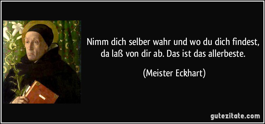 Nimm dich selber wahr und wo du dich findest, da laß von dir ab. Das ist das allerbeste. (Meister Eckhart)