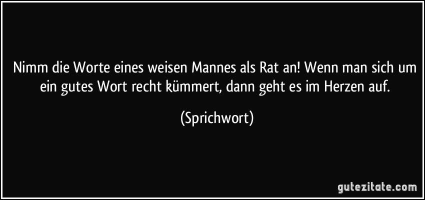 Nimm die Worte eines weisen Mannes als Rat an! Wenn man sich um ein gutes Wort recht kümmert, dann geht es im Herzen auf. (Sprichwort)