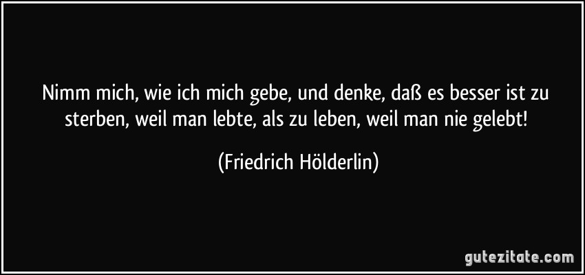 Nimm mich, wie ich mich gebe, und denke, daß es besser ist zu sterben, weil man lebte, als zu leben, weil man nie gelebt! (Friedrich Hölderlin)