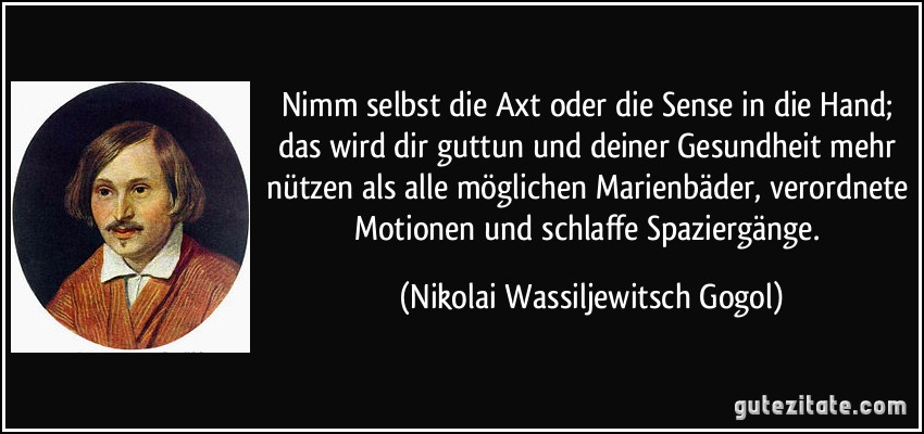 Nimm selbst die Axt oder die Sense in die Hand; das wird dir guttun und deiner Gesundheit mehr nützen als alle möglichen Marienbäder, verordnete Motionen und schlaffe Spaziergänge. (Nikolai Wassiljewitsch Gogol)