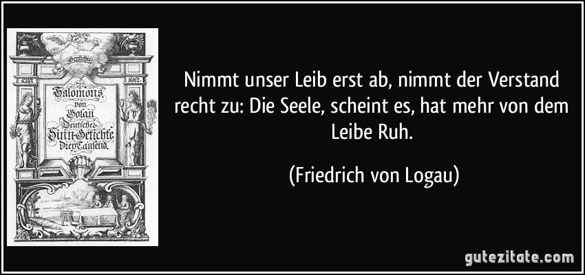 Nimmt unser Leib erst ab, nimmt der Verstand recht zu: Die Seele, scheint es, hat mehr von dem Leibe Ruh. (Friedrich von Logau)