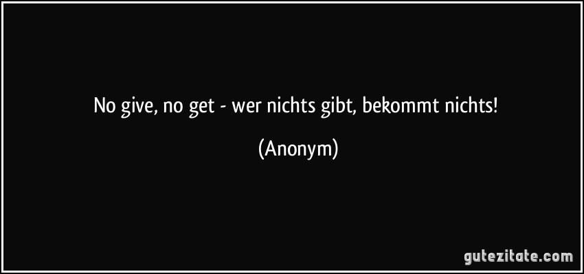 No give, no get - wer nichts gibt, bekommt nichts! (Anonym)