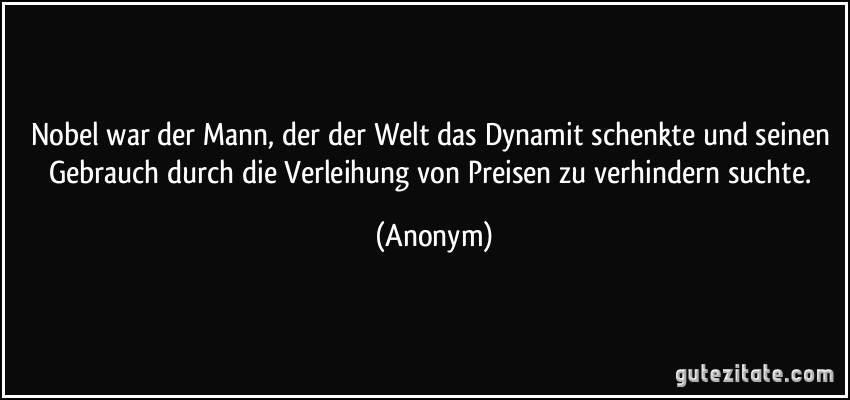 Nobel war der Mann, der der Welt das Dynamit schenkte und seinen Gebrauch durch die Verleihung von Preisen zu verhindern suchte. (Anonym)