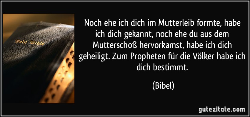 Noch ehe ich dich im Mutterleib formte, habe ich dich gekannt, noch ehe du aus dem Mutterschoß hervorkamst, habe ich dich geheiligt. Zum Propheten für die Völker habe ich dich bestimmt. (Bibel)