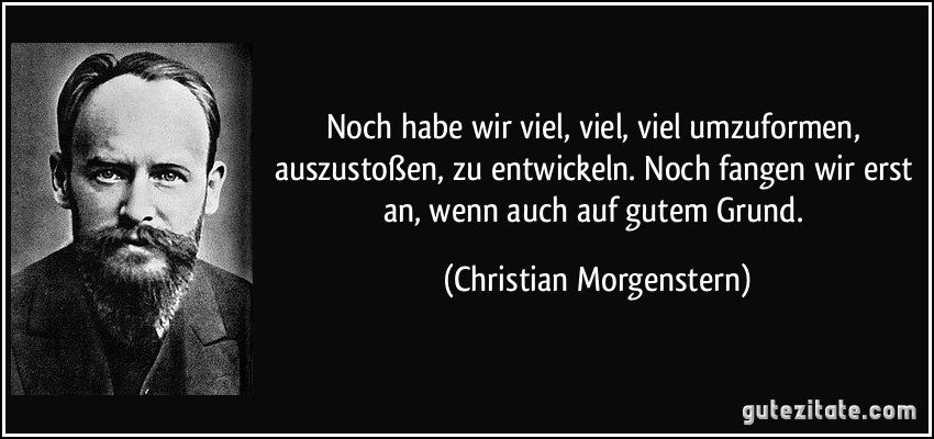 Noch habe wir viel, viel, viel umzuformen, auszustoßen, zu entwickeln. Noch fangen wir erst an, wenn auch auf gutem Grund. (Christian Morgenstern)