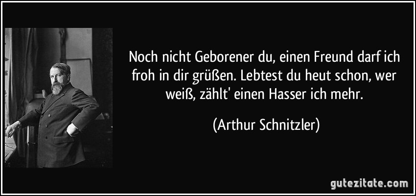 Noch nicht Geborener du, einen Freund darf ich froh in dir grüßen. Lebtest du heut schon, wer weiß, zählt' einen Hasser ich mehr. (Arthur Schnitzler)