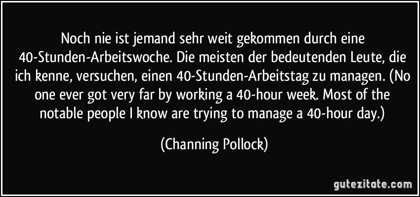 Noch nie ist jemand sehr weit gekommen durch eine 40-Stunden-Arbeitswoche. Die meisten der bedeutenden Leute, die ich kenne, versuchen, einen 40-Stunden-Arbeitstag zu managen. (No one ever got very far by working a 40-hour week. Most of the notable people I know are trying to manage a 40-hour day.) (Channing Pollock)