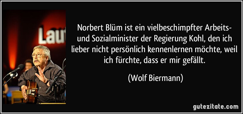 Norbert Blüm ist ein vielbeschimpfter Arbeits- und Sozialminister der Regierung Kohl, den ich lieber nicht persönlich kennenlernen möchte, weil ich fürchte, dass er mir gefällt. (Wolf Biermann)
