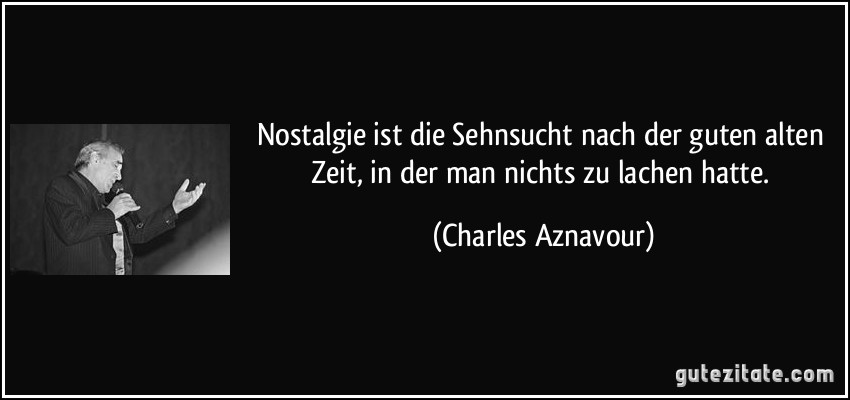 Nostalgie ist die Sehnsucht nach der guten alten Zeit, in der man nichts zu lachen hatte. (Charles Aznavour)