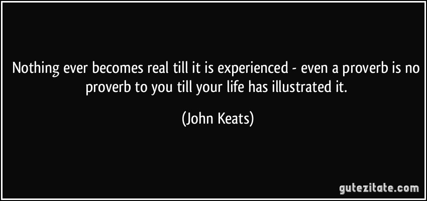 Nothing ever becomes real till it is experienced - even a proverb is no proverb to you till your life has illustrated it. (John Keats)