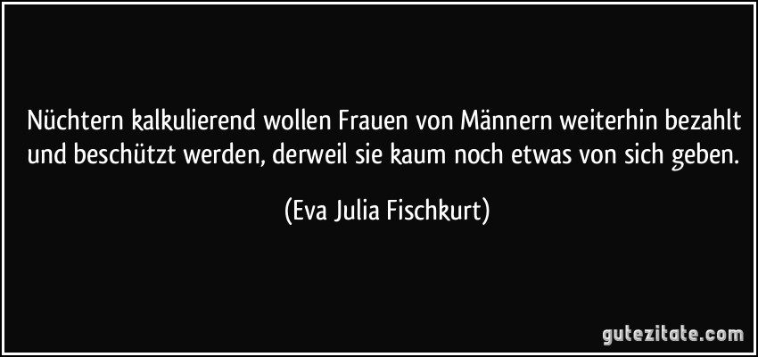 Nüchtern kalkulierend wollen Frauen von Männern weiterhin bezahlt und beschützt werden, derweil sie kaum noch etwas von sich geben. (Eva Julia Fischkurt)