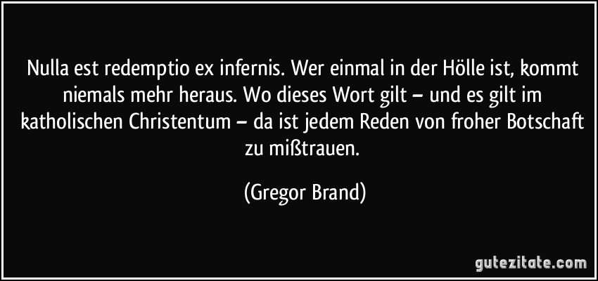 Nulla est redemptio ex infernis. Wer einmal in der Hölle ist, kommt niemals mehr heraus. Wo dieses Wort gilt – und es gilt im katholischen Christentum – da ist jedem Reden von froher Botschaft zu mißtrauen. (Gregor Brand)