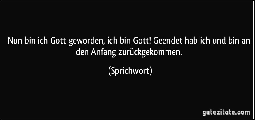 Nun bin ich Gott geworden, ich bin Gott! Geendet hab ich und bin an den Anfang zurückgekommen. (Sprichwort)