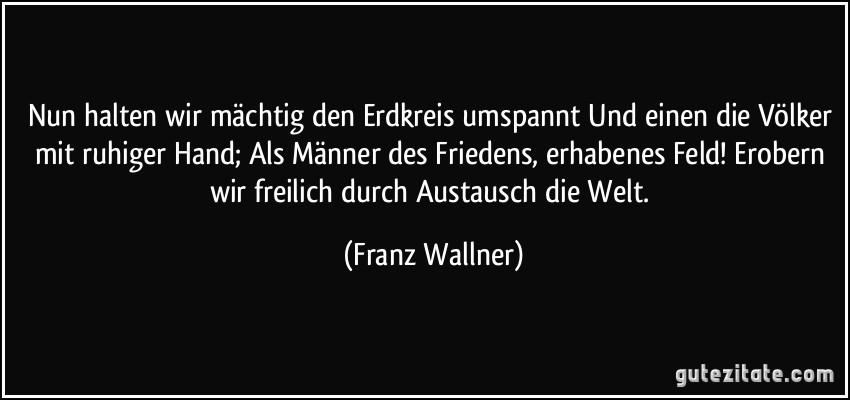 Nun halten wir mächtig den Erdkreis umspannt Und einen die Völker mit ruhiger Hand; Als Männer des Friedens, erhabenes Feld! Erobern wir freilich durch Austausch die Welt. (Franz Wallner)