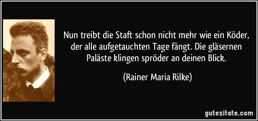 Nun treibt die Staft schon nicht mehr wie ein Köder, der alle aufgetauchten Tage fängt. Die gläsernen Paläste klingen spröder an deinen Blick. (Rainer Maria Rilke)