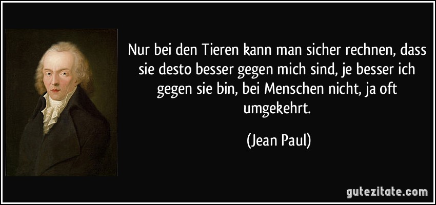 Nur bei den Tieren kann man sicher rechnen, dass sie desto besser gegen mich sind, je besser ich gegen sie bin, bei Menschen nicht, ja oft umgekehrt. (Jean Paul)