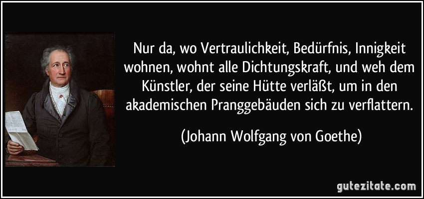 Nur da, wo Vertraulichkeit, Bedürfnis, Innigkeit wohnen, wohnt alle Dichtungskraft, und weh dem Künstler, der seine Hütte verläßt, um in den akademischen Pranggebäuden sich zu verflattern. (Johann Wolfgang von Goethe)