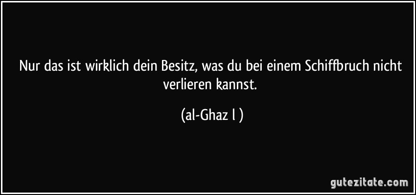 Nur das ist wirklich dein Besitz, was du bei einem Schiffbruch nicht verlieren kannst. (al-Ghazālī)