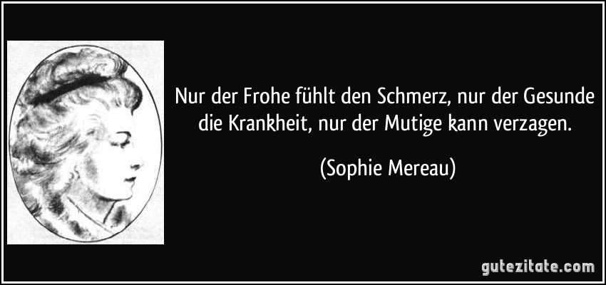 Nur der Frohe fühlt den Schmerz, nur der Gesunde die Krankheit, nur der Mutige kann verzagen. (Sophie Mereau)