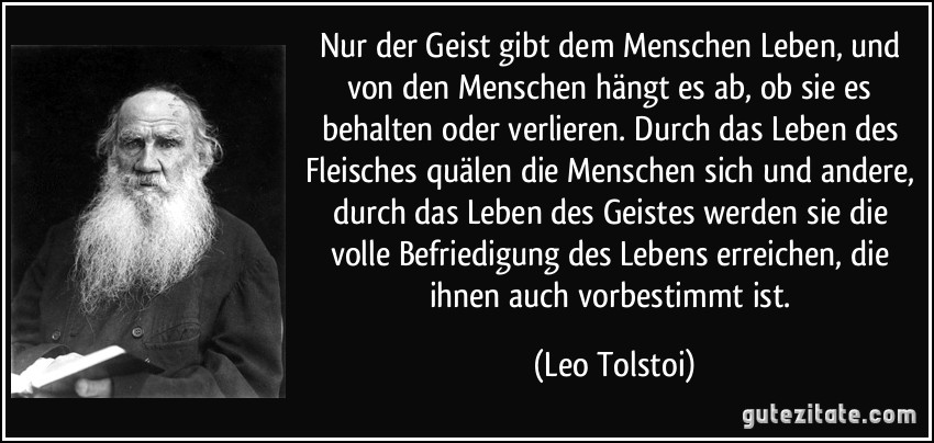 Nur der Geist gibt dem Menschen Leben, und von den Menschen hängt es ab, ob sie es behalten oder verlieren. Durch das Leben des Fleisches quälen die Menschen sich und andere, durch das Leben des Geistes werden sie die volle Befriedigung des Lebens erreichen, die ihnen auch vorbestimmt ist. (Leo Tolstoi)