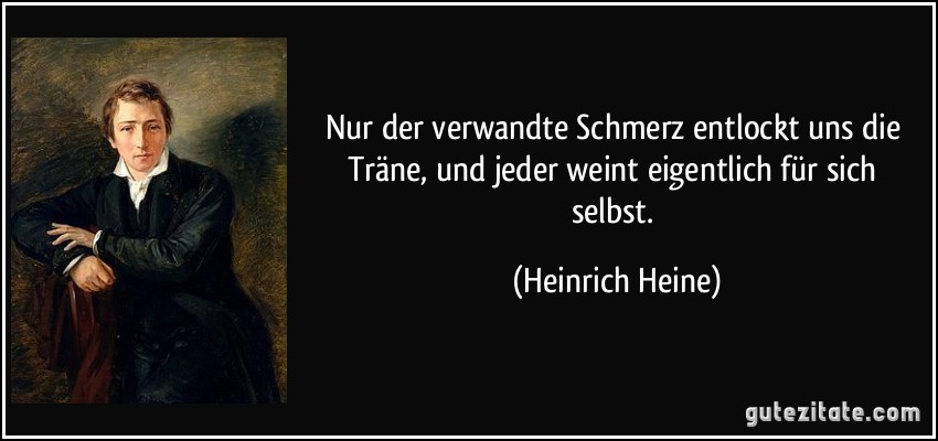 Nur der verwandte Schmerz entlockt uns die Träne, und jeder weint eigentlich für sich selbst. (Heinrich Heine)
