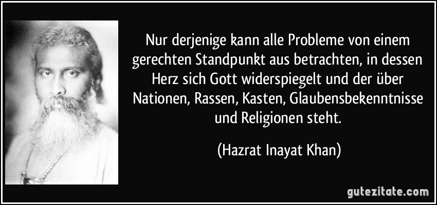 Nur derjenige kann alle Probleme von einem gerechten Standpunkt aus betrachten, in dessen Herz sich Gott widerspiegelt und der über Nationen, Rassen, Kasten, Glaubensbekenntnisse und Religionen steht. (Hazrat Inayat Khan)