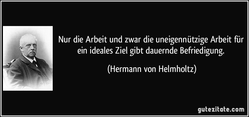 Nur die Arbeit und zwar die uneigennützige Arbeit für ein ideales Ziel gibt dauernde Befriedigung. (Hermann von Helmholtz)