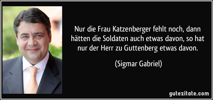 Nur die Frau Katzenberger fehlt noch, dann hätten die Soldaten auch etwas davon, so hat nur der Herr zu Guttenberg etwas davon. (Sigmar Gabriel)