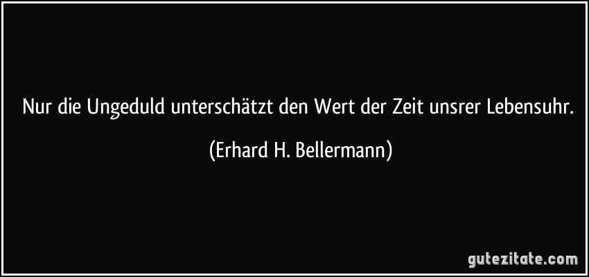 Nur die Ungeduld unterschätzt den Wert der Zeit unsrer Lebensuhr. (Erhard H. Bellermann)