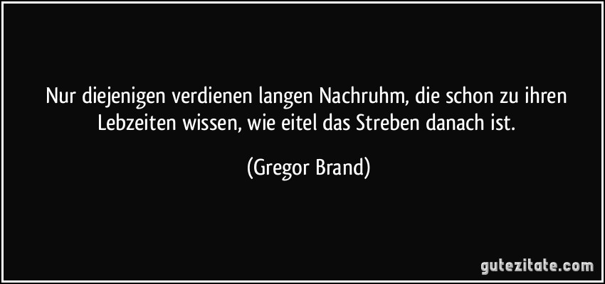 Nur diejenigen verdienen langen Nachruhm, die schon zu ihren Lebzeiten wissen, wie eitel das Streben danach ist. (Gregor Brand)