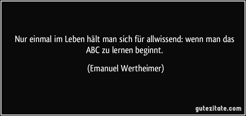 Nur einmal im Leben hält man sich für allwissend: wenn man das ABC zu lernen beginnt. (Emanuel Wertheimer)