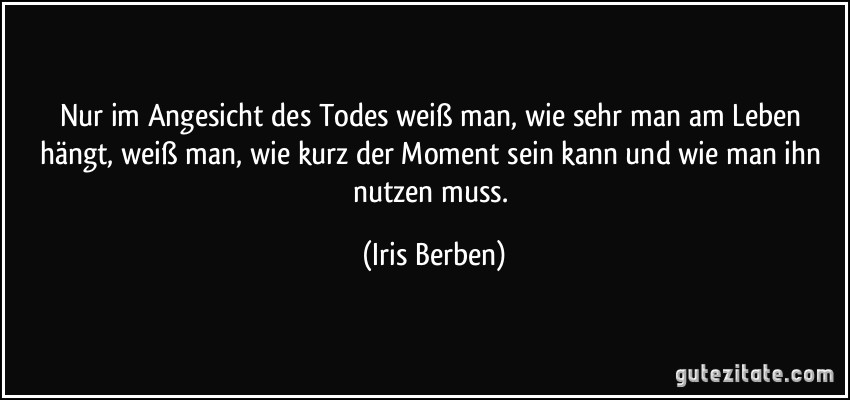 Nur im Angesicht des Todes weiß man, wie sehr man am Leben hängt, weiß man, wie kurz der Moment sein kann und wie man ihn nutzen muss. (Iris Berben)