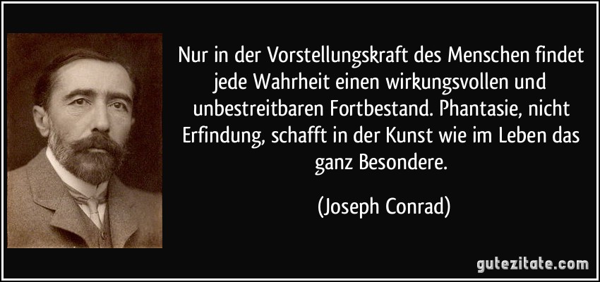 Nur in der Vorstellungskraft des Menschen findet jede Wahrheit einen wirkungsvollen und unbestreitbaren Fortbestand. Phantasie, nicht Erfindung, schafft in der Kunst wie im Leben das ganz Besondere. (Joseph Conrad)