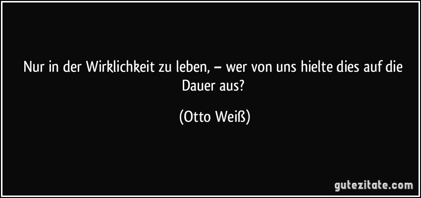 Nur in der Wirklichkeit zu leben, – wer von uns hielte dies auf die Dauer aus? (Otto Weiß)