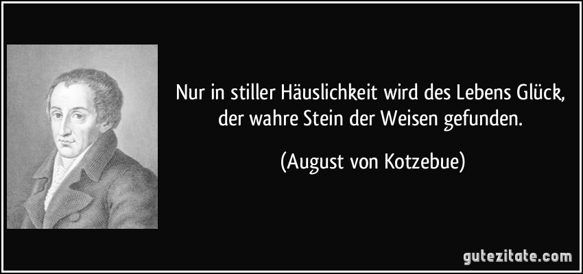 Nur in stiller Häuslichkeit wird des Lebens Glück, der wahre Stein der Weisen gefunden. (August von Kotzebue)