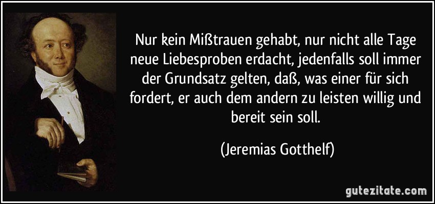 Nur kein Mißtrauen gehabt, nur nicht alle Tage neue Liebesproben erdacht, jedenfalls soll immer der Grundsatz gelten, daß, was einer für sich fordert, er auch dem andern zu leisten willig und bereit sein soll. (Jeremias Gotthelf)